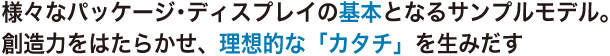 様々なパッケージ･ディスプレイの基本となるサンプルモデル。創造力をはたらかせ、理想的な「カタチ」を生みだす