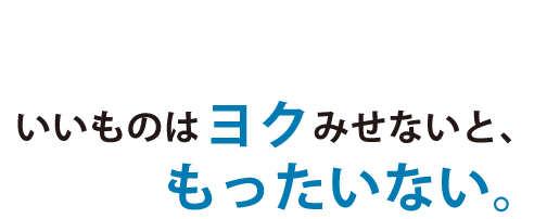 いいものはヨクみせないと、もったいない。