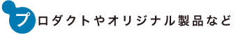 プロダクトやオリジナル製品など