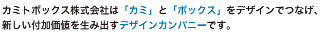 カミトボックス株式会社は「カミ」と「ボックス」をデザインでつなげ、新しい付加価値を生み出すデザインカンパニーです。